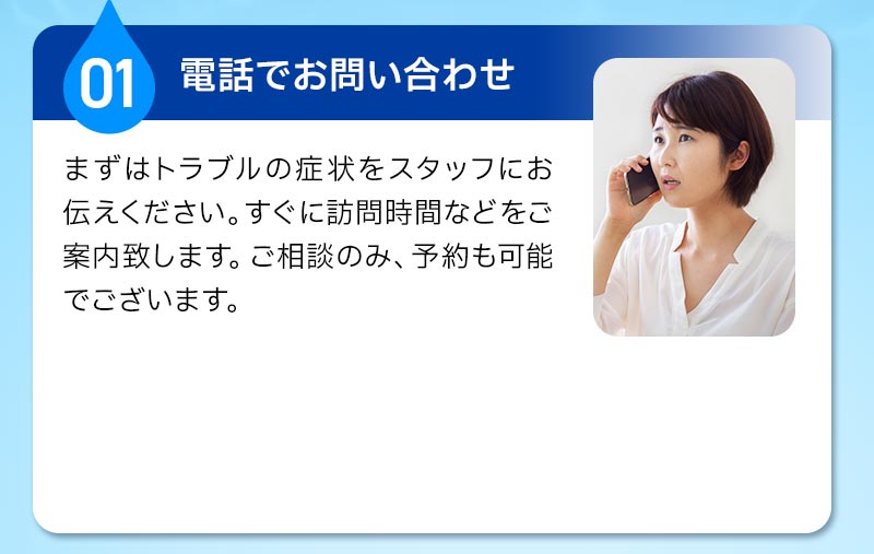 01電話でのお問い合わせ。まずは、トラブルの症状をスタッフにお伝えください。すぐに訪問時間などをご案内いたします。ご相談のみ、予約も可能でございます。