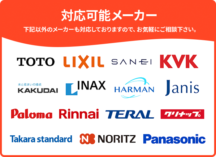 対応可能メーカー。下記以外のメーカーも対応しておりますので、お気軽にご相談下さい。TOTO、LIXIL、SANSEI、KVK、KAKUDAI、INAX、HARMAN、Janis、Paloma、Rinnai、TERAL、クリナップ、Takara standaed、NORITZ、Panasonic