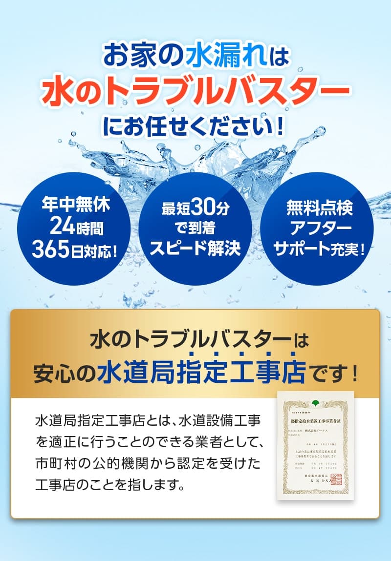 お家の水漏れは水のトラブルバスターにお任せください！年中無休24時間365日対応。最短30分で到着。スピード解決。無料点検。アフターサポート充実。水のトラブルバスターは安心の水道局指定工事店です。水道局指定工事店とは、水道設備工事を適正に行うことのできる業者として、市町村の公的機関から認定を受けた工事店のことを指します。