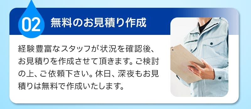 02無料のお見積り作成。経験豊富なスタッフが状況を確認後、お見積りを作成させて頂きます。ご検討の上、ご依頼ください。休日、深夜もお見積りは無料で作成いたします。