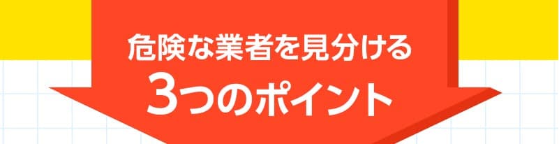 キケンな業者を見分ける3つのポイント。