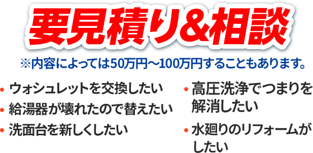 要見積り&相談※内容によっては50万円～100万円することもあります。ウォシュレットを交換したい・給湯器が壊れたので替えたい・洗面台を新しくしたい・高圧洗浄でつまりを解消したい・水廻りのリフォームがしたい